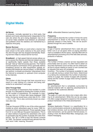 onomy radio press television internet mobile digital planning buying audience reach affinity atl btl creativity public relations performance specialists strategy economy radio television internet press digital planning buying audience reach affinity creativity public r
ach affinity atl btl creativity public relations performance specialists strategy economy radio press television internet mobile digital planning buying audience reach affinity atl btl creativity public relations performance specialists strategy economy radio press te




                                                                                                                                                              media fact book
  specialists strategy economy radio press television internet mobile digital planning buying audience reach affinity atl btl creativity public relations performance specialists strategy economy radio press television internet mobile digital planning buying audienc


                 media dictionary
nternet mobile digital planning buying audience reach affinity atl btl creativity public relations performance specialists strategy economy radio press television internet mobile digital planning buying audience reach affinity atl btl creativity public relations perfo
finity atl btl creativity public relations performance specialists strategy economy radio press television internet mobile digital planning buying audience reach affinity atl btl creativity public relations performance specialists strategy economy radio press television
 lists strategy economy radio television internet press digital planning buying audience reach affinity creativity public relations performance specialists strategy radio press television internet mobile digital planning buying audience reach affinity atl btl creativit
uying audience reach affinity atl btl creativity public relations performance specialists strategy economy radio press television internet mobile digital planning buying audience reach affinity atl btl creativity public relations performance specialists strategy econom




                 Digital Media


                 Ad Server                                                                                                                xDLS - eXtensible Distance Learning System.
                 A computer, normally operated by a third party, that
                 delivers and tracks advertisements independent of the                                                                    Frequency
                 web site where the ad is being displayed. Use of an                                                                      A term used to describe the number of times the same
                 ad server helps establish trust between an advertiser                                                                    advertisement is shown to the same visitor during a
                 and publisher since the statistics are maintained by a                                                                   particular session or time frame. This can be accom-
                 objective third party.                                                                                                   plished through the use of cookies.

                 Banner Burnout                                                                                                           House Ads
                 A term used to describe an event when a banner has                                                                       A type of banner advertisement that a web site pub-
                 been shown to the same visitor(s) to the point where                                                                     lisher runs in an ad space when no paying advertise-
                 the click through rate has dropped dramatically. Rotat-                                                                  ment is available to fill the space. Typically filled with an
                 ing banners helps to reduce banner burnout.                                                                              advertisement promoting one of the web sites services,
                                                                                                                                          products or features.
                 Broadband - or high-speed Internet access allows us-
                 ers to access the Internet and Internet-related services                                                                 Impressions
                 at significantly higher speeds than those available                                                                      The number of times a banner ad was requested and
                 through “dial-up” Internet access services. The Federal                                                                  presumably seen by users. It is often hard to obtain an
                 Communications Commission (FCC) generally defines                                                                        accurate impression count as they can be undercount-
                 broadband service as data transmission speeds ex-                                                                        ed due to issues relating to cache or over counted due
                 ceeding 200 kilobits per second (Kbps), or 200,000 bits                                                                  to requests that were not completed.
                 per second, in at least one direction: downstream (from                                                                  Inventory - The number of ad spaces available for sale
                 the Internet to computer) or upstream (from computer                                                                     on a web site during a certain time frame. Determined
                 to the Internet).                                                                                                        b uy taking into consideration the number of advertise-
                                                                                                                                          ments on a page, the number of pages with advertise-
                 Clicks                                                                                                                   ments and the number of page views during a specific
                 The number of click through that have occurred as a                                                                      time frame.
                 result of a user clicking on a banner and being redi-
                 rected to an advertiser’s web page.                                                                                      Island Position
                                                                                                                                          An advertisement that is completely surrounded by
                 Click Through Rate                                                                                                       editorial material with no adjoining advertisements to
                 The percentage of impressions that resulted in a click                                                                   compete for the audiences attention.
                 through. It is calculated by dividing the number of clicks
                 by the number of impressions. For example if a ban-                                                                      Landing Page
                 ner was click on 13 times after being displayed 1000                                                                     The page on a web site where one is taken after click-
                 times, the banner would have a click rate of (13 ÷ 1000                                                                  ing on an advertisement. While this can be any page,
                 = .013 ) 1.3%. This is also commonly known as a ban-                                                                     it is often a page designed to expand on the service or
                 ners click rate.                                                                                                         product mentioned in the initial advertisement.

                 CPM                                                                                                                      WAP
                 Cost per thousand (CPM) is one of the online payment                                                                     Wireless Application Protocol- is a specification for a
                 models by which advertisers pays for every 1000 im-                                                                      set of communication protocols to standardize the way
                 pressions of their advertisement. Prices typically range                                                                 that wireless devices, such as cellular telephones and
                 from $1 to over $50 per thousand impressions. This is                                                                    radio transceivers, can be used for Internet access, in-
                 an ideal method of payment for advertisers who want                                                                      cluding e-mail, the World Wide Web, newsgroups, and
                 to guarantee only the number of people who sees their                                                                    instant messaging.
                 banner. The “M” in CPM is from the Roman numeral
                 for 1000. The Roman numeral M was derived from the
                 Latin word “mille” meaning “thousand”.


                  65                                                                                                                                                                                     www.mediafactbook.ro
btl creativity public relations performance specialists strategy economy radio press television internet mobile digital planning buying audience reach affinity atl btl creativity public relations performance specialists strategy economy radio press television interne
ategy economy radio press television internet mobile digital planning buying audience reach affinity atl btl creativity public relations performance specialists strategy economy radio press television internet mobile digital planning buying audience reach affini
gital planning buying audience reach affinity atl btl creativity public relations performance specialists strategy economy radio press television internet mobile digital planning buying audience reach affinity atl btl creativity public relations performance specialists s
 