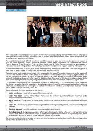 economy radio press television internet mobile digital planning buying audience reach affinity atl btl creativity public relations performance specialists strategy economy radio television internet press digital planning buying audience reach affinity creativity pub
ence reach affinity atl btl creativity public relations performance specialists strategy economy radio press television internet mobile digital planning buying audience reach affinity atl btl creativity public relations performance specialists strategy economy radi




                                                                                                                                                              media fact book
ormance specialists strategy economy radio press television internet mobile digital planning buying audience reach affinity atl btl creativity public relations performance specialists strategy economy radio press television internet mobile digital planning buying a
 n internet mobile digital planning buying audience reach affinity atl btl creativity public relations performance specialists strategy economy radio press television internet mobile digital planning buying audience reach affinity atl btl creativity public relations perfo
affinity atl btl creativity public relations performance specialists strategy economy radio press television internet mobile digital planning buying audience reach affinity atl btl creativity public relations performance specialists strategy economy radio press televisio
 ialists strategy economy radio television internet press digital planning buying audience reach affinity creativity public relations performance specialists strategy radio press television internet mobile digital planning buying audience reach affinity atl btl creativit
uying audience reach affinity atl btl creativity public relations performance specialists strategy economy radio press television internet mobile digital planning buying audience reach affinity atl btl creativity public relations performance specialists strategy econom




                  about initiative




                  2010 was another year of declining investment in the Romanian advertising market. Whilst in many other coun-
                  tries in the world the advertising market returned to growth, here in Romania we saw a continued decline in the
                  overall volumes spent across the year.
                  For us at Initiative, in such difficult conditions we still managed to grow our business, the continued support of
                  all of our clients including Orange, Johnson & Johnson, Ferrero, BMW, Bergenbier SA, Millenium Bank, Pernod
                  Ricard, Supreme Group, Provident Financial, Kika, Burger King & Fujitsu Siemens, meant that we managed to
                  increase our overall billings and we thank all of our clients for their continued support & activity in the past year.
                  In the Romanian market of course, size counts when delivering the best value to clients, & we were very proud to
                  have risen to second place in the RECMA billings report released in 2010.
                  As digital media continues to become ever more important in the lives of Romanian consumers, so the services &
                  solutions that we offer to clients continue to evolve. In 2010 we continued to focus on emerging digital media & ran
                  our first campaigns across social media, augmented reality & QR codes. We also continued to commission adhoc
                  research studies to understand the full impact of digital media on Romanians. With these developments our digital
                  team continues to grow ensuring fully integrated communication plans across both traditional & digital media.
                  Our services to clients remain the same as ever, but with an ever growing focus on the array of digital opportuni-
                  ties that are available. We offer quantitative & qualitative research, communication strategy planning, implemen-
                  tation and negotiation across campaigns, as well as innovative non-standard special projects (such as event &
                  media sponsorship, product integration, etc.,.)
                  As part of this service – we also offer to our clients;
                  l	      Media Landscape – quarterly analysis of the media market;
                  l	      Media Fact Book – starting 1997, Initiative Romania is the exclusive publisher of this media annual guide,
                          unique on the Romanian market.
                  l	      Media training – Presentation of media basics (terminology, methods) and on-the-job training in Initiative’s
                          office.
                  l	      Media PR – Initiative provides media coverage to PR events organised by clients, upon request and project
                          specifics.
                  l	      Outdoor Mapping – providing clients a better campaign management
                  l	      Digital concept & design management – offering clients integrated digital solutions by managing the entire
                          process from ideation, concept and design to media planning and implementation of digital campaigns, either
                          directly or in partnership with our digital specialist division, Hyperactive.
                  Our commitment to clients remains performance led communications, ensuring data, insights & creativity produce
                  real business outcomes for our clients.



                  7                                                                                                                                                                                       www.mediafactbook.ro
btl creativity public relations performance specialists strategy economy radio press television internet mobile digital planning buying audience reach affinity atl btl creativity public relations performance specialists strategy economy radio press television interne
ategy economy radio press television internet mobile digital planning buying audience reach affinity atl btl creativity public relations performance specialists strategy economy radio press television internet mobile digital planning buying audience reach affini
gital planning buying audience reach affinity atl btl creativity public relations performance specialists strategy economy radio press television internet mobile digital planning buying audience reach affinity atl btl creativity public relations performance specialists s
 