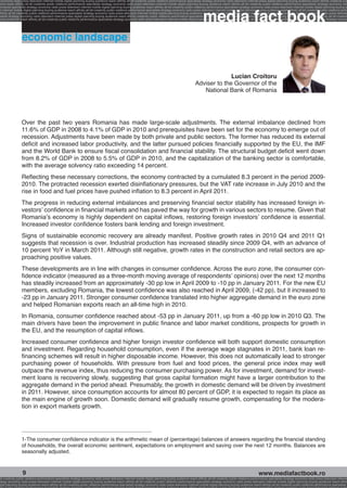 economy radio press television internet mobile digital planning buying audience reach affinity atl btl creativity public relations performance specialists strategy economy radio television internet press digital planning buying audience reach affinity creativity pub
ence reach affinity atl btl creativity public relations performance specialists strategy economy radio press television internet mobile digital planning buying audience reach affinity atl btl creativity public relations performance specialists strategy economy radi




                                                                                                                                                              media fact book
ormance specialists strategy economy radio press television internet mobile digital planning buying audience reach affinity atl btl creativity public relations performance specialists strategy economy radio press television internet mobile digital planning buying a
 n internet mobile digital planning buying audience reach affinity atl btl creativity public relations performance specialists strategy economy radio press television internet mobile digital planning buying audience reach affinity atl btl creativity public relations perfo
affinity atl btl creativity public relations performance specialists strategy economy radio press television internet mobile digital planning buying audience reach affinity atl btl creativity public relations performance specialists strategy economy radio press televisio
 ialists strategy economy radio television internet press digital planning buying audience reach affinity creativity public relations performance specialists strategy radio press television internet mobile digital planning buying audience reach affinity atl btl creativit
uying audience reach affinity atl btl creativity public relations performance specialists strategy economy radio press television internet mobile digital planning buying audience reach affinity atl btl creativity public relations performance specialists strategy econom




                  economic landscape


                                                                                                                                                                      Lucian Croitoru
                                                                                                                                                        Adviser to the Governor of the
                                                                                                                                                           National Bank of Romania




                  Over the past two years Romania has made large-scale adjustments. The external imbalance declined from
                  11.6% of GDP in 2008 to 4.1% of GDP in 2010 and prerequisites have been set for the economy to emerge out of
                  recession. Adjustments have been made by both private and public sectors. The former has reduced its external
                  deficit and increased labor productivity, and the latter pursued policies financially supported by the EU, the IMF
                  and the World Bank to ensure fiscal consolidation and financial stability. The structural budget deficit went down
                  from 8.2% of GDP in 2008 to 5.5% of GDP in 2010, and the capitalization of the banking sector is comfortable,
                  with the average solvency ratio exceeding 14 percent.
                  Reflecting these necessary corrections, the economy contracted by a cumulated 8.3 percent in the period 2009-
                  2010. The protracted recession exerted disinflationary pressures, but the VAT rate increase in July 2010 and the
                  rise in food and fuel prices have pushed inflation to 8.3 percent in April 2011.
                  The progress in reducing external imbalances and preserving financial sector stability has increased foreign in-
                  vestors’ confidence in financial markets and has paved the way for growth in various sectors to resume. Given that
                  Romania’s economy is highly dependent on capital inflows, restoring foreign investors’ confidence is essential.
                  Increased investor confidence fosters bank lending and foreign investment.
                  Signs of sustainable economic recovery are already manifest. Positive growth rates in 2010 Q4 and 2011 Q1
                  suggests that recession is over. Industrial production has increased steadily since 2009 Q4, with an advance of
                  10 percent YoY in March 2011. Although still negative, growth rates in the construction and retail sectors are ap-
                  proaching positive values.
                  These developments are in line with changes in consumer confidence. Across the euro zone, the consumer con-
                  fidence indicator (measured as a three-month moving average of respondents’ opinions) over the next 12 months
                  has steadily increased from an approximately -30 pp low in April 2009 to -10 pp in January 2011. For the new EU
                  members, excluding Romania, the lowest confidence was also reached in April 2009, (-42 pp), but it increased to
                  -23 pp in January 2011. Stronger consumer confidence translated into higher aggregate demand in the euro zone
                  and helped Romanian exports reach an all-time high in 2010.
                  In Romania, consumer confidence reached about -53 pp in January 2011, up from a -60 pp low in 2010 Q3. The
                  main drivers have been the improvement in public finance and labor market conditions, prospects for growth in
                  the EU, and the resumption of capital inflows.
                  Increased consumer confidence and higher foreign investor confidence will both support domestic consumption
                  and investment. Regarding household consumption, even if the average wage stagnates in 2011, bank loan re-
                  financing schemes will result in higher disposable income. However, this does not automatically lead to stronger
                  purchasing power of households. With pressure from fuel and food prices, the general price index may well
                  outpace the revenue index, thus reducing the consumer purchasing power. As for investment, demand for invest-
                  ment loans is recovering slowly, suggesting that gross capital formation might have a larger contribution to the
                  aggregate demand in the period ahead. Presumably, the growth in domestic demand will be driven by investment
                  in 2011. However, since consumption accounts for almost 80 percent of GDP, it is expected to regain its place as
                  the main engine of growth soon. Domestic demand will gradually resume growth, compensating for the modera-
                  tion in export markets growth.




                  1-The consumer confidence indicator is the arithmetic mean of (percentage) balances of answers regarding the financial standing
                  of households, the overall economic sentiment, expectations on employment and saving over the next 12 months. Balances are
                  seasonally adjusted.



                  9                                                                                                                                                                                       www.mediafactbook.ro
btl creativity public relations performance specialists strategy economy radio press television internet mobile digital planning buying audience reach affinity atl btl creativity public relations performance specialists strategy economy radio press television interne
ategy economy radio press television internet mobile digital planning buying audience reach affinity atl btl creativity public relations performance specialists strategy economy radio press television internet mobile digital planning buying audience reach affini
gital planning buying audience reach affinity atl btl creativity public relations performance specialists strategy economy radio press television internet mobile digital planning buying audience reach affinity atl btl creativity public relations performance specialists s
 