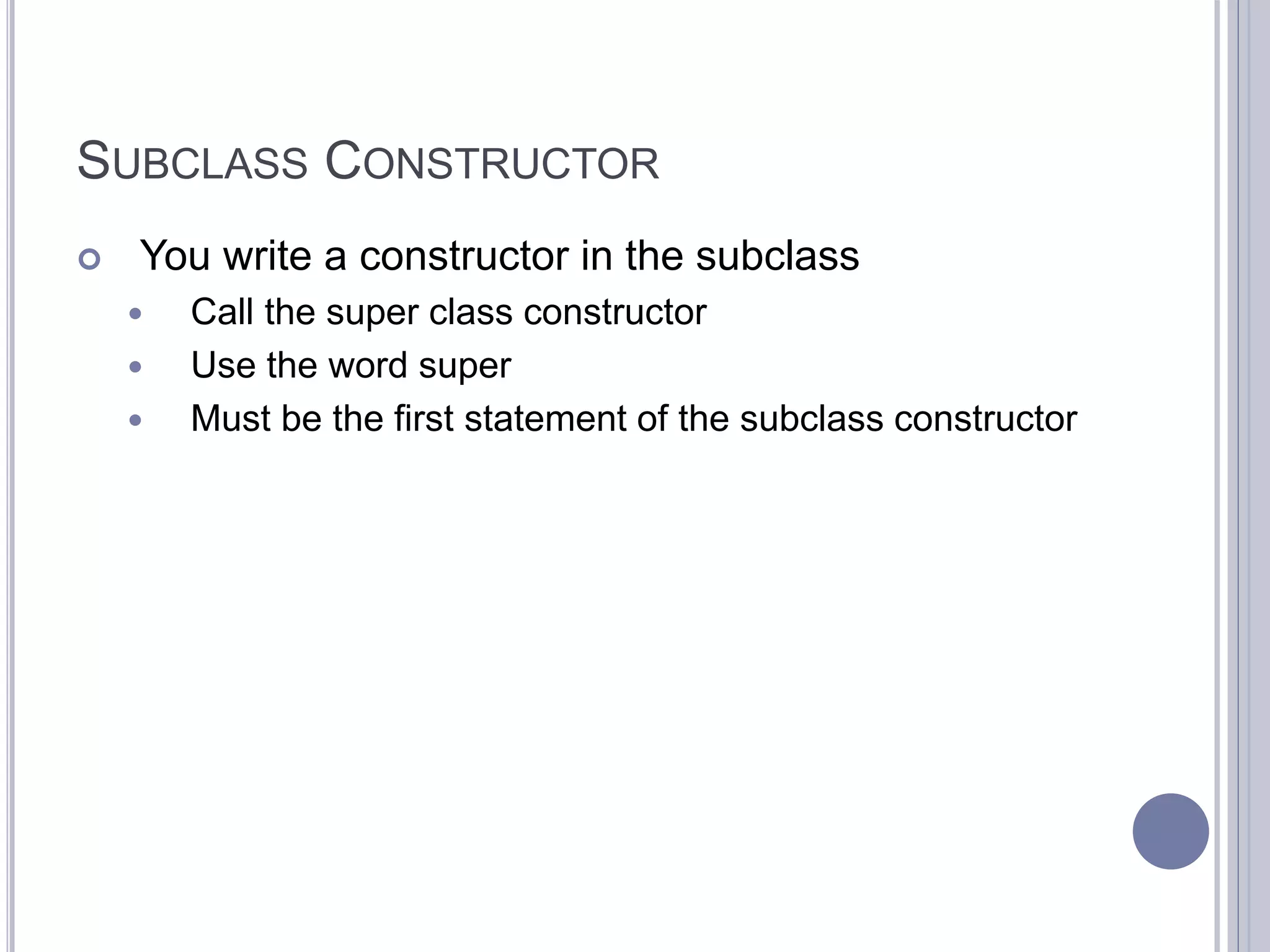 SUBCLASS CONSTRUCTOR
 You write a constructor in the subclass
 Call the super class constructor
 Use the word super
 Must be the first statement of the subclass constructor
 
