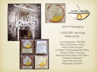 - 2014 Packaging - 
1,000,000+ servings 
freely given: 
Local Agencies / Pantries 
Kids & Orphans in Africa 
Kids in Haiti Schools 
Families in the Appalachian Mtns. 
Navajo Tribes in Arizona 
Arkansas Rice Depot (100,000+) 
Oklahoma Disaster 
New York inner-city 
Philippines (50,000+) 
 