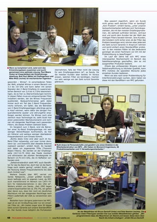 Was passiert eigentlich, wenn ein Kunde
                                                                                                        nicht genau weiß welchen Filter er benötigt?
                                                                                                        „Kein Problem“, erklärt Sandy, „unter unseren
                                                                                                        Verkaufsmitarbeiten beﬁnden sich Technikspe-
                                                                                                        zialisten, die mit den meisten Empfangsproble-
                                                                                                        men, die weltweit auftreten können, vertraut
                                                                                                        sind und somit dem Kunden bei der Wahl des
                                                                                                        richtigen Filters beraten können. Jene Kunden,
                                                                                                        die trotzdem nicht sicher sind, ob der Filter das
                                                                                                        Problem beseitigen wird, können aber jederzeit
                                                                                                        die Geld zurück Garantie in Anspruch nehmen
                                                                                                        und somit einfach einen Standardﬁlter probie-
                                                                                                        ren. In den meisten Fällen ist das bedeutend
                                                                                                        günstiger als einen Fachmann vor Ort mit der
                                                                                                        Problemlösung zu beauftragen“.
                                                                                                           Im Lauf der Jahre hat sich MFC einen
                                                                                                        interessanten Nischenmarkt im Bereich des
                                                                                                        Satellitenempfangs geschaffen, den es mit
                                                                                                        ausgereiften Produkten bedient.
                                                                                                           #Dank des umfassenden Wissens und der
■ Wenn es kompliziert wird, setzt sich das                                                              Selbstverpﬂichtung zu höchster Qualität, kann
  Entwicklungsteam zusammen und sucht                übernehmen, falls der Filter nicht die Lösung
                                                                                                        MFC mühelos die speziellen Wünsche jedes
  gemeinsam eine optimale Lösung. Paul Mears         für sein Empfangsproblem ist“, so Sandy. Da
                                                                                                        einzelnen Kunden bedienen.
  (links) ist Vizepräsident der Entwicklungs-        die meisten Kunden aber bereits im Voraus
  abteilung, Bob Paul (Mitte) ist Cheﬁngenieur und                                                         Wenn sie also nach einer Problemlösung für
                                                     wissen, welchen Filter sie benötigen, machen
  Mike Wise (rechts) ist mechanischer Ingenieur.                                                        Interferenzstörungen suchen, dann haben sie
                                                     nur sehr wenige von der Geld zurück Garantie
                                                                                                        diese mit den Bandﬁltern von MFC gefunden.
geworden – Wimax“. In verschiedenen Teilen           gebrauch.
der Welt, arbeitet Wimax in einem Bereich von
3.3 bis 3.8 GHz und kann daher mit seinen
Signalen den C-Band Empfang im supererwei-
terten Bereich von 3.4 bis 4.2 GHz beeinträch-
tigen, da es hier zu Überschneidungen kommt.
In diesen Fällen muss ein entsprechender Filter
installiert werden, der die Wimax Frequenzen
ausblendet. Bedauerlicherweise geht dabei
immer auch ein Teil des C-Band Frequenzbe-
reichs verloren, ein Opfer, das die Betreiber
von C-Band Empfangsanlagen allerdings gerne
in Kauf nehmen, wenn dafür die übrigen Fre-
quenzbereiche sauber und störungsfrei emp-
fangen werden können. Da Wimax noch eine
ziemlich neue Technologie ist, sieht Scott hier
einen potenziellen Wachstumsmarkt und rech-
net mit steigender Nachfrage nach passenden
Filtern, die dieses Problem weltweit lösen.
   Im Vergleich zum C-Band, sind die Betrei-
ber einer Ku-Band Empfangsanlage mit weit
weniger Störeinﬂüssen konfrontiert, da hier
ein höherer und weitaus weniger überladener
Frequenzbereich zum Einsatz kommt.
   „Nichts desto trotz sind aber auch im Ku-
Band Filter notwendig, und zwar immer dann,
wenn Up- und Downlink über dieselbe Antenne
realisiert werden“, erklärt Scott. Es handelt
                                                     ■ Ruth Arace ist Personalcheﬁn und gewährt uns einen Einblick in die
                                                       Mitarbeiterstruktur von MFC. „Wir haben im Moment 6 Ingenieure, 36
sich dabei um sogenannte TFRs (Transmit                Produktionsarbeiter und 11 Verwaltungsmitarbeiter.“
Reject Filters). Sie werden an der Empfangs-
seite (10.7-12.75 GHz) des Feeds montiert
und eliminieren die starken Sendesignale im
Bereich 13.75-14.5 GHz, die im Reﬂektor vor-
handen sind.
   „Selbstverständlich stellt MFC auch Bandﬁl-
ter für das Ka-Band her, doch hier ist die Nach-
frage noch relativ gering“, erklärt Scott, „da
die Nutzung dieses Frequenzbereichs bis dato
stark limitiert war“.
   Weitere Details über MFC verriet uns
Sandy Nelepovitz, „Unser größter Kunden-
stock beﬁndet sich im eigenen Land, da MFC
auch marktführend im Bereich von CATV Fil-
tern für Kabelunternehmen in den USA ist“.
Weiters erklärt uns Sandy, „Seit 1992 liegen
unsere Exportzahlen bei ca. 5%-7%, wir gehen
aber davon aus, dass hier noch ein deutliches
Wachstum mit der steigenden Nachfrage nach
Filtern außerhalb der USA zu verzeichnen sein
wird.“
   Bestellen kann übrigens jedermann bei MFC,
egal ob es ein Großauftrag oder nur ein einzel-
ner Filter ist. „Wir bieten sogar eine 30 tägige
Geld zurück Garantie auf unsere Standardﬁlter
an. Der Kunde muss lediglich die Portokosten
                                                                            An der Metallfräse mit Bruce Sentoff (links) und Dale Newton (rechts). Die ■
                                                                        Gehäuse vieler Filtertypen werden hier aus soliden Metallblöcken gefräst. „Wir
                                                                           programmieren dazu die Maschinen am Abend und lassen diese dann über
68 TELE-satellite & Broadband — 02-03/2009 — www.TELE-satellite.com                                  Nacht die Arbeit erledigen“, erklärt Bruce Sentoff.
 