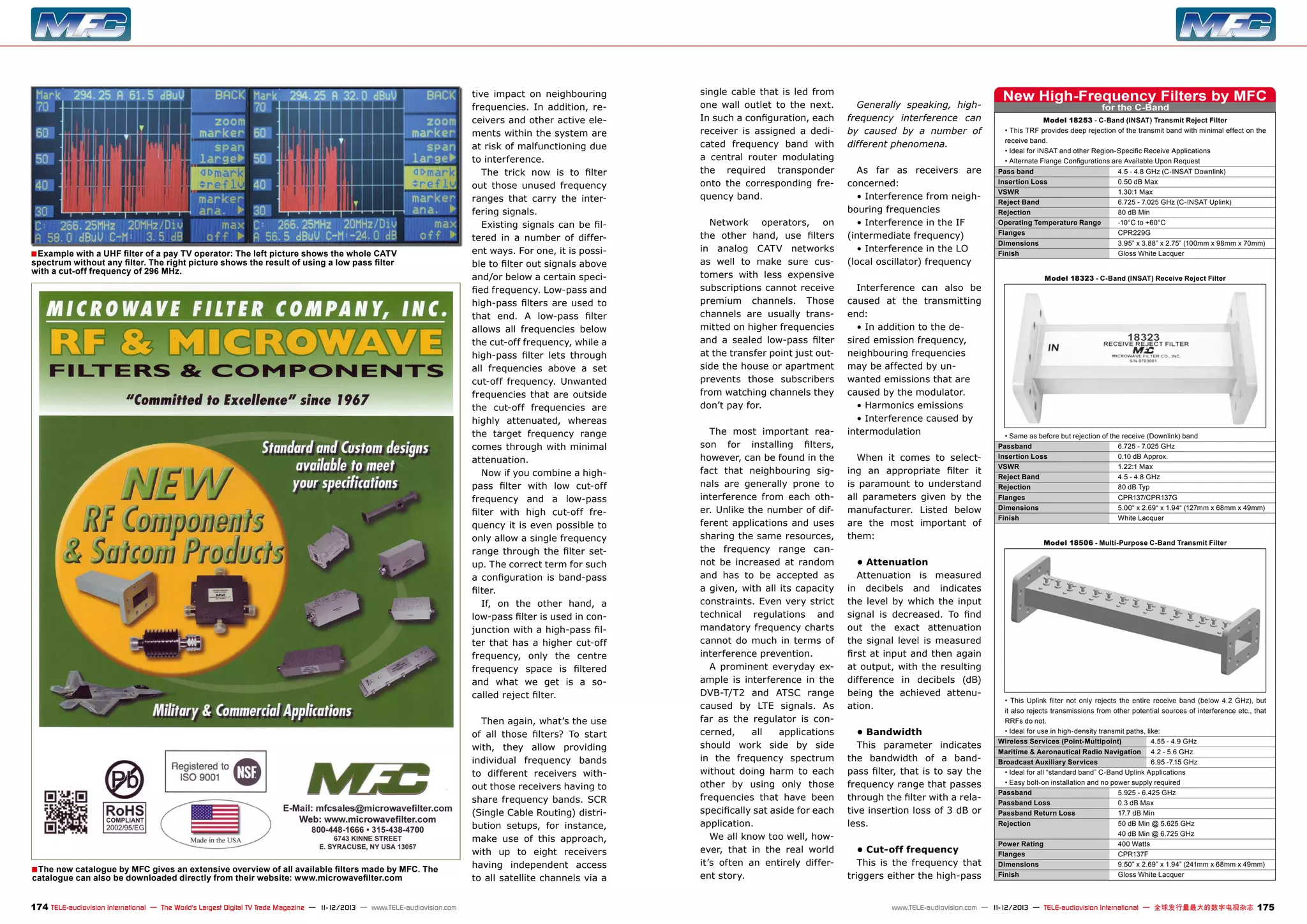 ■ Example with a UHF filter of a pay TV operator: The left picture shows the whole CATV
spectrum without any filter. The right picture shows the result of using a low pass filter
with a cut-off frequency of 296 MHz.

■ The new catalogue by MFC gives an extensive overview of all available filters made by MFC. The
catalogue can also be downloaded directly from their website: www.microwavefilter.com

174 TELE-audiovision International — The World‘s Largest Digital TV Trade Magazine — 1
1-12/2013 — www.TELE-audiovision.com

tive impact on neighbouring
frequencies. In addition, receivers and other active elements within the system are
at risk of malfunctioning due
to interference.
The trick now is to filter
out those unused frequency
ranges that carry the interfering signals.
Existing signals can be filtered in a number of different ways. For one, it is possible to filter out signals above
and/or below a certain specified frequency. Low-pass and
high-pass filters are used to
that end. A low-pass filter
allows all frequencies below
the cut-off frequency, while a
high-pass filter lets through
all frequencies above a set
cut-off frequency. Unwanted
frequencies that are outside
the cut-off frequencies are
highly attenuated, whereas
the target frequency range
comes through with minimal
attenuation.
Now if you combine a highpass filter with low cut-off
frequency and a low-pass
filter with high cut-off frequency it is even possible to
only allow a single frequency
range through the filter setup. The correct term for such
a configuration is band-pass
filter.
If, on the other hand, a
low-pass filter is used in conjunction with a high-pass filter that has a higher cut-off
frequency, only the centre
frequency space is filtered
and what we get is a socalled reject filter.
Then again, what’s the use
of all those filters? To start
with, they allow providing
individual frequency bands
to different receivers without those receivers having to
share frequency bands. SCR
(Single Cable Routing) distribution setups, for instance,
make use of this approach,
with up to eight receivers
having independent access
to all satellite channels via a

single cable that is led from
one wall outlet to the next.
In such a configuration, each
receiver is assigned a dedicated frequency band with
a central router modulating
the required transponder
onto the corresponding frequency band.
Network operators, on
the other hand, use filters
in analog CATV networks
as well to make sure customers with less expensive
subscriptions cannot receive
premium channels. Those
channels are usually transmitted on higher frequencies
and a sealed low-pass filter
at the transfer point just outside the house or apartment
prevents those subscribers
from watching channels they
don’t pay for.
The most important reason for installing filters,
however, can be found in the
fact that neighbouring signals are generally prone to
interference from each other. Unlike the number of different applications and uses
sharing the same resources,
the frequency range cannot be increased at random
and has to be accepted as
a given, with all its capacity
constraints. Even very strict
technical regulations and
mandatory frequency charts
cannot do much in terms of
interference prevention.
A prominent everyday example is interference in the
DVB-T/T2 and ATSC range
caused by LTE signals. As
far as the regulator is concerned,
all
applications
should work side by side
in the frequency spectrum
without doing harm to each
other by using only those
frequencies that have been
specifically sat aside for each
application.
We all know too well, however, that in the real world
it’s often an entirely different story.

Generally speaking, highfrequency interference can
by caused by a number of
different phenomena.
As far as receivers are
concerned:
• Interference from neighbouring frequencies
• Interference in the IF
(intermediate frequency)
• Interference in the LO
(local oscillator) frequency
Interference can also be
caused at the transmitting
end:
• In addition to the desired emission frequency,
neighbouring frequencies
may be affected by unwanted emissions that are
caused by the modulator.
• Harmonics emissions
• Interference caused by
intermodulation
When it comes to selecting an appropriate filter it
is paramount to understand
all parameters given by the
manufacturer. Listed below
are the most important of
them:
• Attenuation
Attenuation is measured
in decibels and indicates
the level by which the input
signal is decreased. To find
out the exact attenuation
the signal level is measured
first at input and then again
at output, with the resulting
difference in decibels (dB)
being the achieved attenuation.
• Bandwidth
This parameter indicates
the bandwidth of a bandpass filter, that is to say the
frequency range that passes
through the filter with a relative insertion loss of 3 dB or
less.
• Cut-off frequency
This is the frequency that
triggers either the high-pass

New High-Frequency Filters by MFC
for the C-Band

Model 18253 - C-Band (INSAT) Transmit Reject Filter
• This TRF provides deep rejection of the transmit band with minimal effect on the
receive band.
• Ideal for INSAT and other Region-Specific Receive Applications
• Alternate Flange Configurations are Available Upon Request
Pass band	
4.5 - 4.8 GHz (C-INSAT Downlink)
Insertion Loss	
0.50 dB Max
VSWR	
1.30:1 Max
Reject Band	
6.725 - 7.025 GHz (C-INSAT Uplink)
Rejection	
80 dB Min
Operating Temperature Range	
-10°C to +60°C
Flanges	CPR229G
Dimensions	
3.95” x 3.88” x 2.75” (100mm x 98mm x 70mm)
Finish	
Gloss White Lacquer
Model 18323 - C-Band (INSAT) Receive Reject Filter

• Same as before but rejection of the receive (Downlink) band
Passband	
6.725 - 7.025 GHz
Insertion Loss	
0.10 dB Approx.
VSWR	
1.22:1 Max
Reject Band	
4.5 - 4.8 GHz
Rejection	
80 dB Typ
Flanges	CPR137/CPR137G
Dimensions	
5.00“ x 2.69“ x 1.94“ (127mm x 68mm x 49mm)
Finish	
White Lacquer
Model 18506 - Multi-Purpose C-Band Transmit Filter

• This Uplink filter not only rejects the entire receive band (below 4.2 GHz), but
it also rejects transmissions from other potential sources of interference etc., that
RRFs do not.
• Ideal for use in high-density transmit paths, like:
Wireless Services (Point-Multipoint)	
4.55 - 4.9 GHz
Maritime & Aeronautical Radio Navigation	 4.2 - 5.6 GHz
Broadcast Auxiliary Services	
6.95 -7.15 GHz
• Ideal for all “standard band” C-Band Uplink Applications
• Easy bolt-on installation and no power supply required
Passband	
5.925 - 6.425 GHz
Passband Loss	
0.3 dB Max
Passband Return Loss	
17.7 dB Min
Rejection	
50 dB Min @ 5.625 GHz
	
40 dB Min @ 6.725 GHz
Power Rating	
400 Watts
Flanges	CPR137F
Dimensions	
9.50” x 2.69” x 1.94” (241mm x 68mm x 49mm)
Finish	
Gloss White Lacquer

www.TELE-audiovision.com — 1
1-12/2013 — TELE-audiovision International — 全球发行量最大的数字电视杂志

175

 