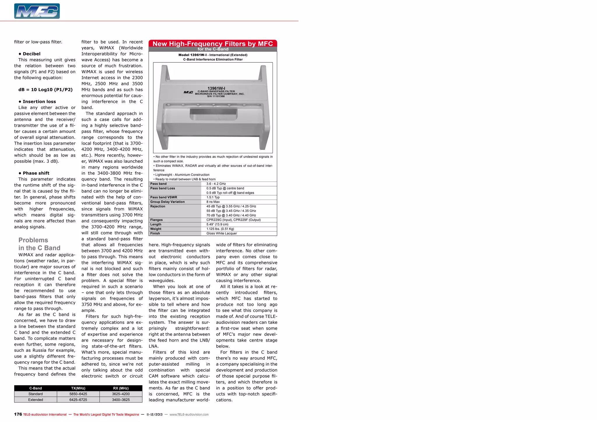 filter or low-pass filter.
• Decibel
This measuring unit gives
the relation between two
signals (P1 and P2) based on
the following equation:
dB = 10 Log10 (P1/P2)
• Insertion loss
Like any other active or
passive element between the
antenna and the receiver/
transmitter the use of a filter causes a certain amount
of overall signal attenuation.
The insertion loss parameter
indicates that attenuation,
which should be as low as
possible (max. 3 dB).
• Phase shift
This parameter indicates
the runtime shift of the signal that is caused by the filter. In general, phase shifts
become more pronounced
with
higher
frequencies,
which means digital signals are more affected than
analog signals.

Problems
in the C Band

WiMAX and radar applications (weather radar, in particular) are major sources of
interference in the C band.
For uninterrupted C band
reception it can therefore
be recommended to use
band-pass filters that only
allow the required frequency
range to pass through.
As far as the C band is
concerned, we have to draw
a line between the standard
C band and the extended C
band. To complicate matters
even further, some regions,
such as Russia for example,
use a slightly different frequency range for the C band.
This means that the actual
frequency band defines the

filter to be used. In recent
years, WiMAX (Worldwide
Interoperatibility for Microwave Access) has become a
source of much frustration.
WiMAX is used for wireless
Internet access in the 2300
MHz, 2500 MHz and 3500
MHz bands and as such has
enormous potential for causing interference in the C
band.
The standard approach in
such a case calls for adding a highly selective bandpass filter, whose frequency
range corresponds to the
local footprint (that is 37004200 MHz, 3400-4200 MHz,
etc.). More recently, however, WiMAX was also launched
in many regions worldwide
in the 3400-3800 MHz frequency band. The resulting
in-band interference in the C
band can no longer be eliminated with the help of conventional band-pass filters,
since signals from WiMAX
transmitters using 3700 MHz
and consequently impacting
the 3700-4200 MHz range,
will still come through with
a standard band-pass filter
that allows all frequencies
between 3700 and 4200 MHz
to pass through. This means
the interfering WiMAX signal is not blocked and such
a filter does not solve the
problem. A special filter is
required in such a scenario
– one that only lets through
signals on frequencies of
3750 MHz and above, for example.
Filters for such high-frequency applications are extremely complex and a lot
of expertise and experience
are necessary for designing state-of-the-art filters.
What’s more, special manufacturing processes must be
adhered to, since we’re not
only talking about the odd
electronic switch or circuit

C-Band

TX(MHz)

RX (MHz)

Standard

5850–6425

3625–4200

Extended

6425–6725

3400–3625

New High-Frequency Filters by MFC
for the C-Band

Model 13961W-I - International (Extended)
C-Band Interference Elimination Filter

• No other filter in the industry provides as much rejection of undesired signals in
such a compact size.
• Eliminates WiMAX, RADAR and virtually all other sources of out-of-band interference
• Lightweight - Aluminium Construction
• Ready to install between LNB & feed horn
Pass band	
3.6 - 4.2 GHz
Pass band Loss	
0.5 dB Typ @ centre band
	
0.5 dB Typ roll-off @ band edges
Pass band VSWR	
1.5:1 Typ
Group Delay Variation	
8 ns Max
Rejection	
45 dB Typ @ 3.55 GHz / 4.25 GHz
	
55 dB Typ @ 3.45 GHz / 4.35 GHz
	
70 dB Typ @ 3.40 GHz / 4.40 GHz
Flanges	
CPR229G (Input), CPR229F (Output)
Length	
5.49“ (13.9 cm)
Weight	
1.125 lbs. (0.51 Kg)
Finish	
Gloss White Lacquer

here. High-frequency signals
are transmitted even without electronic conductors
in place, which is why such
filters mainly consist of hollow conductors in the form of
waveguides.
When you look at one of
those filters as an absolute
layperson, it’s almost impossible to tell where and how
the filter can be integrated
into the existing reception
system. The answer is surprisingly
straightforward:
right at the antenna between
the feed horn and the LNB/
LNA.
Filters of this kind are
mainly produced with computer-assisted
milling
in
combination with special
CAM software which calculates the exact milling movements. As far as the C band
is concerned, MFC is the
leading manufacturer world-

176 TELE-audiovision International — The World‘s Largest Digital TV Trade Magazine — 1
1-12/2013 — www.TELE-audiovision.com

wide of filters for eliminating
interference. No other company even comes close to
MFC and its comprehensive
portfolio of filters for radar,
WiMAX or any other signal
causing interference.
All it takes is a look at recently introduced filters,
which MFC has started to
produce not too long ago
to see what this company is
made of. And of course TELEaudiovision readers can take
a first-row seat when some
of MFC’s major new developments take centre stage
below.
For filters in the C band
there’s no way around MFC,
a company specialising in the
development and production
of those special purpose filters, and which therefore is
in a position to offer products with top-notch specifications.

 