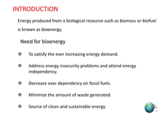 1
Energy produced from a biological resource such as biomass or biofuel
is known as bioenergy.
Need for bioenergy
 To satisfy the ever increasing energy demand.
 Address energy insecurity problems and attend energy
independency.
 Decrease over dependency on fossil fuels.
 Minimize the amount of waste generated.
 Source of clean and sustainable energy.
INTRODUCTION
 