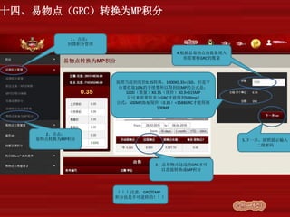 十四、易物点（GRC）转换为MP积分
1、点击：
回馈积分管理
2、点击：
易物点转换为MP积分
3、总易物点这边的GRC才可
以直接转换成MP积分
4.根据总易物点的数量填入
你需要转GRC的数量
按照当前的现价0.35转换，1000X0.35=350，但是平
台要收取10%的手续费所以得到的MP的公式是：
1000（数量）X0.35（现价）X0.9=315MP
反过来需要转多少GRC才能得到500mp?
公式：500MP/0.9/现价（0.35）=1588GRC才能得到
500MP
5.下一步，按照提示输入
二级密码
！！！注意：GRC转MP
积分也是不可逆转的！！！
 