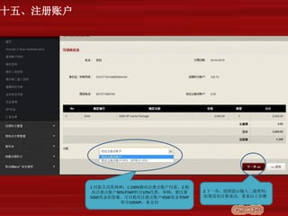 1.付款方式有两种：1.100%粉丝注册点账户付款，2.粉
丝注册点账户90%和MP积分10%代替，举例：要注册
5000美金的套餐，可以粉丝注册点账户4500美金和MP
积分500MP，来支付
2.下一步，按照提示输入二级密码，
如果没有注册成功，重复以上步骤
十五、注册账户
 