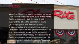 SHOPRITE
Wakefern, Shoprite’s parent company, partnered
with Takeoff Technologies to build its first micro-
fulfillment center in their NJ store. It will
augment the ‘ShopRite from Home’ online
grocery program, which currently offers
shoppers pickup and home delivery services.
Customers can enter their grocery orders online,
and the orders are routed to the automated
system. Takeoff’s technology then takes over the
fulfillment process, assembling orders up to 60
grocery items in minutes leveraging AI-enabled
robots.
 