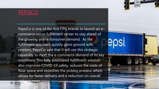 PEPSICO
PepsiCo is one of the first CPG brands to launch an e-
commerce micro-fulfillment center to stay ahead of
the growing online consumer demand. As the
fulfillment approach quickly gains ground with
retailers, PepsiCo said that it will use this strategic
capability to meet the e-commerce demand of its key
customers. This fully automated fulfillment solution
also improves COVID-19 safety, reduces the costs of
floor space and expedites the picking process, which
allows for faster delivery and a reduction on overall
delivery costs.
 