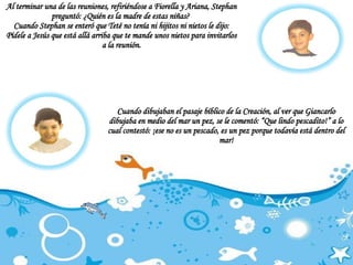 Al terminar una de las reuniones, refiriéndose a Fiorella y Ariana, Stephan preguntó: ¿Quién es la madre de estas niñas?  Cuando Stephan se enteró que Teté no tenía ni hijitos ni nietos le dijo: Pídele a Jesús que está allá arriba que te mande unos nietos para invitarlos a la reunión. Cuando dibujaban el pasaje bíblico de la Creación, al ver que Giancarlo dibujaba en medio del mar un pez, se le comentó: “Que lindo pescadito!” a lo cual contestó: ¡ese no es un pescado, es un pez porque todavía está dentro del mar! 