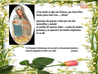 ¡Una madre es algo tan hermoso, que hasta Dios mismo quiso tener una......María! Queremos dar gracias a Dios por este don maravilloso y saludar  en nombre de nuestros niños , a todas las madres peruanas y en especial a las madres emefecistas  en su día Y al Equipo Carisma que con su amor y entusiasmo  enseñan a nuestros pequeños el amor a la vida.  Gracias. 