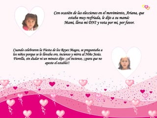 Cuando celebraron la Fiesta de los Reyes Magos, se preguntaba a los niños porque se le llevaba oro, incienso y mirra al Niño Jesús. Fiorella, sin dudar ni un minuto dijo: ¡¡el incienso, ¡¡para que no apeste el establo!! Con ocasión de las elecciones en el movimiento, Ariana, que estaba muy resfriada, le dijo a su mamá: Mami, lleva mi DNI y vota por mi, por favor. 