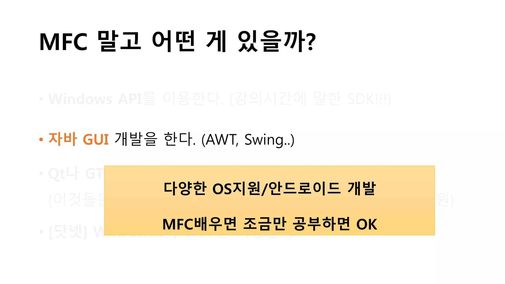 MFC 말고 어떤 게 있을까?
• Windows API를 이용한다. (강의시간에 말한 SDK!!!)
• 자바 GUI 개발을 한다. (AWT, Swing..)
• Qt나 GTK 등의 라이브러리를 이용한다
(이것들은 C/C++, 파이썬, PHP 등등.. 다양한 OS/언어를 지원)
• [닷넷] WinForms나 WPF를 이용한다
다양한 OS지원/안드로이드 개발
MFC배우면 조금만 공부하면 OK
 