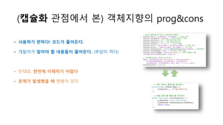 (캡슐화 관점에서 본) 객체지향의 prog&cons
• 사용하기 편하다! 코드가 줄어든다.
• 개발자가 알아야 할 내용들이 줄어든다. (부담이 적다)
• 반대로, 한번에 이해하기 어렵다
• 문제가 발생했을 때 멘붕이 온다.
 