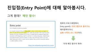 진입점(Entry Point)에 대해 알아봅시다.
그게 뭔데? 메인 함수!
https://en.wikipedia.org/wiki/Entry_point
컴퓨터 프로그래밍에서,
Entry point는 프로그램으로 들어가는
제어영역이거나,
실행 시작의 코드 부분이다.
이게 메인 함수지 뭐야!
 