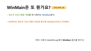 WinMain은 또 뭔가요?
• 윈도우 프로그램을 개발할 때 사용하는 WinMain함수!
• MS에서는 윈도우 프로그램의 진입점 함수를 WinMain이라고 약속했다.
아하! 그래서 HelloSDK.cpp에서 WinMain 함수를 썼구나!
교재 40쪽 2번
 