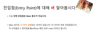 진입점(Entry Point)에 대해 더 알아봅시다.
• 사실 진짜 진입점은 Main 함수가 아닙니다.
• Main 보다도 더 먼저 실행되는 녀석이 있습니다. 이 녀석이 바로 진입점입니다.
이 녀석들은 C 런타임(C RunTime) 메인 (CRT main) 이라고 합니다.
 