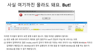 사실 여기까진 몰라도 돼요. But!
이러한 지식들이 쌓이다 보면 분명 도움이 됩니다. 정말 어려운 상황에서 말이죠!
(1) 번은 보통 CRT 라이브러리가 제대로 설치 않았거나 exe가 정상이 아닐 때 나타나는 오류.
(2) 번에서 입력하지도 않은 invoke_main이 갑자기 튀어나온 이유는 바로 오타가 나는 바람에 WinMaim 이라고
입력했기 때문입니다. WinMain보다 먼저 실행되어 초기화 등을 한 다음에 WinMain을 호출 하는 함수가
WinMain을 찾을 수 없기 때문입니다.
 
