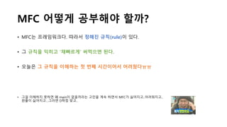 MFC 어떻게 공부해야 할까?
• MFC는 프레임워크다. 따라서 정해진 규칙(rule)이 있다.
• 그 규칙을 익히고 ‘재빠르게’ 써먹으면 된다.
• 오늘은 그 규칙을 이해하는 첫 번째 시간이어서 어려웠다ㅠㅠ
• 그걸 이해하지 못하면 왜 main이 없을까라는 고민을 계속 하면서 MFC가 싫어지고..어려워지고..
윈플이 싫어지고…그러면 D학점 맞고..
 