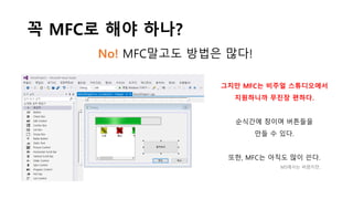 꼭 MFC로 해야 하나?
No! MFC말고도 방법은 많다!
그치만 MFC는 비주얼 스튜디오에서
지원하니까 무진장 편하다.
순식간에 창이며 버튼들을
만들 수 있다.
또한, MFC는 아직도 많이 쓴다.
MS에서는 버렸지만..
 