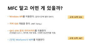 MFC 말고 어떤 게 있을까?
• Windows API를 이용한다. (강의시간에 말한 SDK!!!)
• 자바 GUI 개발을 한다. (AWT, Swing..)
• Qt나 GTK 등의 라이브러리를 이용한다
(이것들은 C/C++, 파이썬, PHP 등등.. 다양한 OS/언어를 지원)
• [닷넷] WinForms나 WPF를 이용한다
교재 34쪽 SDK
교재 35쪽 .NET
 