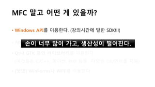 MFC 말고 어떤 게 있을까?
• Windows API를 이용한다. (강의시간에 말한 SDK!!!)
• 자바 GUI 개발을 한다. (AWT, Swing..)
• Qt나 GTK 등의 라이브러리를 이용한다
(이것들은 C/C++, 파이썬, PHP 등등.. 다양한 OS/언어를 지원)
• [닷넷] WinForms나 WPF를 이용한다
손이 너무 많이 가고, 생산성이 떨어진다.
 