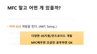 MFC 말고 어떤 게 있을까?
• Windows API를 이용한다. (강의시간에 말한 SDK!!!)
• 자바 GUI 개발을 한다. (AWT, Swing..)
• Qt나 GTK 등의 라이브러리를 이용한다
(이것들은 C/C++, 파이썬, PHP 등등.. 다양한 OS/언어를 지원)
• [닷넷] WinForms나 WPF를 이용한다
다양한 OS지원/안드로이드 개발
MFC배우면 조금만 공부하면 OK
 