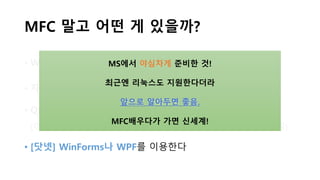 MFC 말고 어떤 게 있을까?
• Windows API를 이용한다. (강의시간에 말한 SDK!!!)
• 자바 GUI 개발을 한다. (AWT, Swing..)
• Qt나 GTK 등의 라이브러리를 이용한다
(이것들은 C/C++, 파이썬, PHP 등등.. 다양한 OS/언어를 지원)
• [닷넷] WinForms나 WPF를 이용한다
MS에서 야심차게 준비한 것!
최근엔 리눅스도 지원한다더라
앞으로 알아두면 좋음.
MFC배우다가 가면 신세계!
 