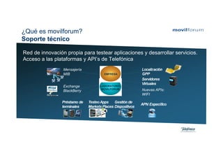 ¿Qué es movilforum?
Soporte técnico

Red de innovación propia para testear aplicaciones y desarrollar servicios.
Acceso a las plataformas y API’s de Telefónica
                 Mensajería
                 MIB               EMPRESA



                 Exchange        LABORATORIO
                                 MOVILFORUM        Nuevas APIs:
                 BlackBerry
                                                   WIFI
 