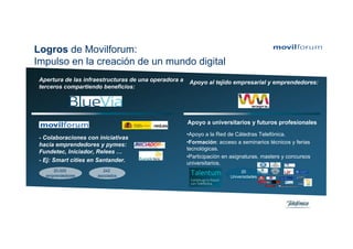 Logros de Movilforum:
Impulso en la creación de un mundo digital
 Apertura de las infraestructuras de una operadora a    Apoyo al tejido empresarial y emprendedores:
 terceros compartiendo beneficios:




                                                       Apoyo a universitarios y futuros profesionales
                                                       •Apoyo a la Red de Cátedras Telefónica.
 - Colaboraciones con iniciativas
 hacia emprendedores y pymes:                          •Formación: acceso a seminarios técnicos y ferias
                                                       tecnológicas.
 Fundetec, Iniciador, Relees …
                                                       •Participación en asignaturas, masters y concursos
 - Ej: Smart cities en Santander.                      universitarios.
      20.000            242                                                  20
   emprendedores      asociados                                         Universidades
 