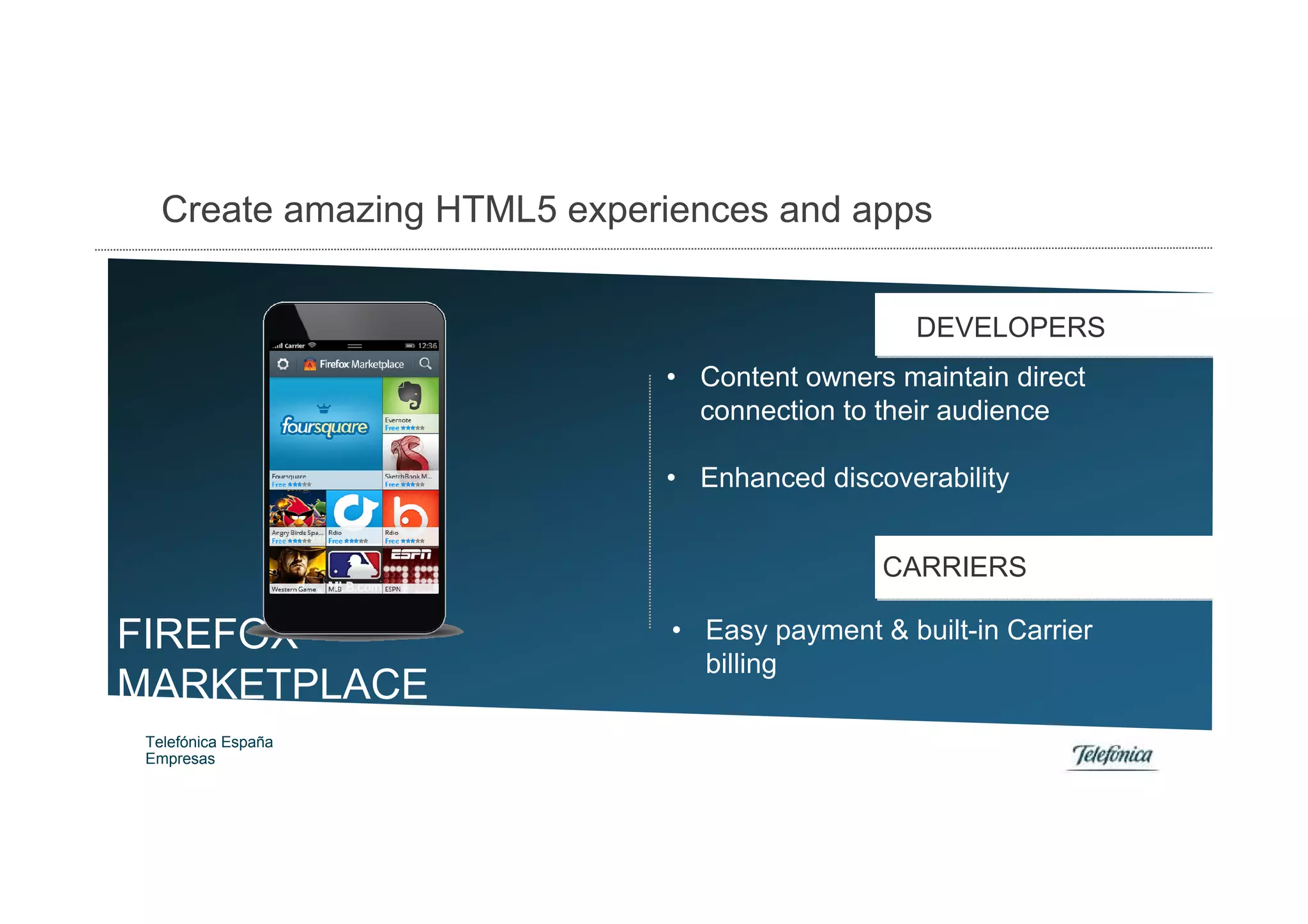 Create amazing HTML5 experiences and apps


                                                 DEVELOPERS
                             • Content owners maintain direct
                               connection to their audience

                             • Enhanced discoverability


                                              CARRIERS

FIREFOX                       • Easy payment & built-in Carrier
                                billing
MARKETPLACE
 Telefónica España            • Revenue sharing
 Empresas
 
