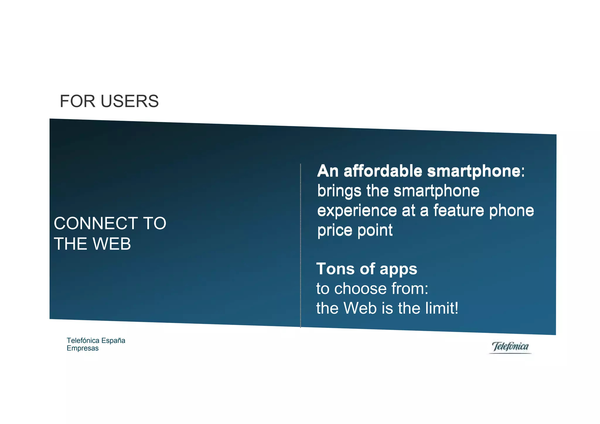 FOR USERS



                     An affordable smartphone:
                     brings the smartphone
                     experience at a feature phone
CONNECT TO           price point
THE WEB
                     Tons of apps
                     to choose from:
                     the Web is the limit!
 Telefónica España
 Empresas
 