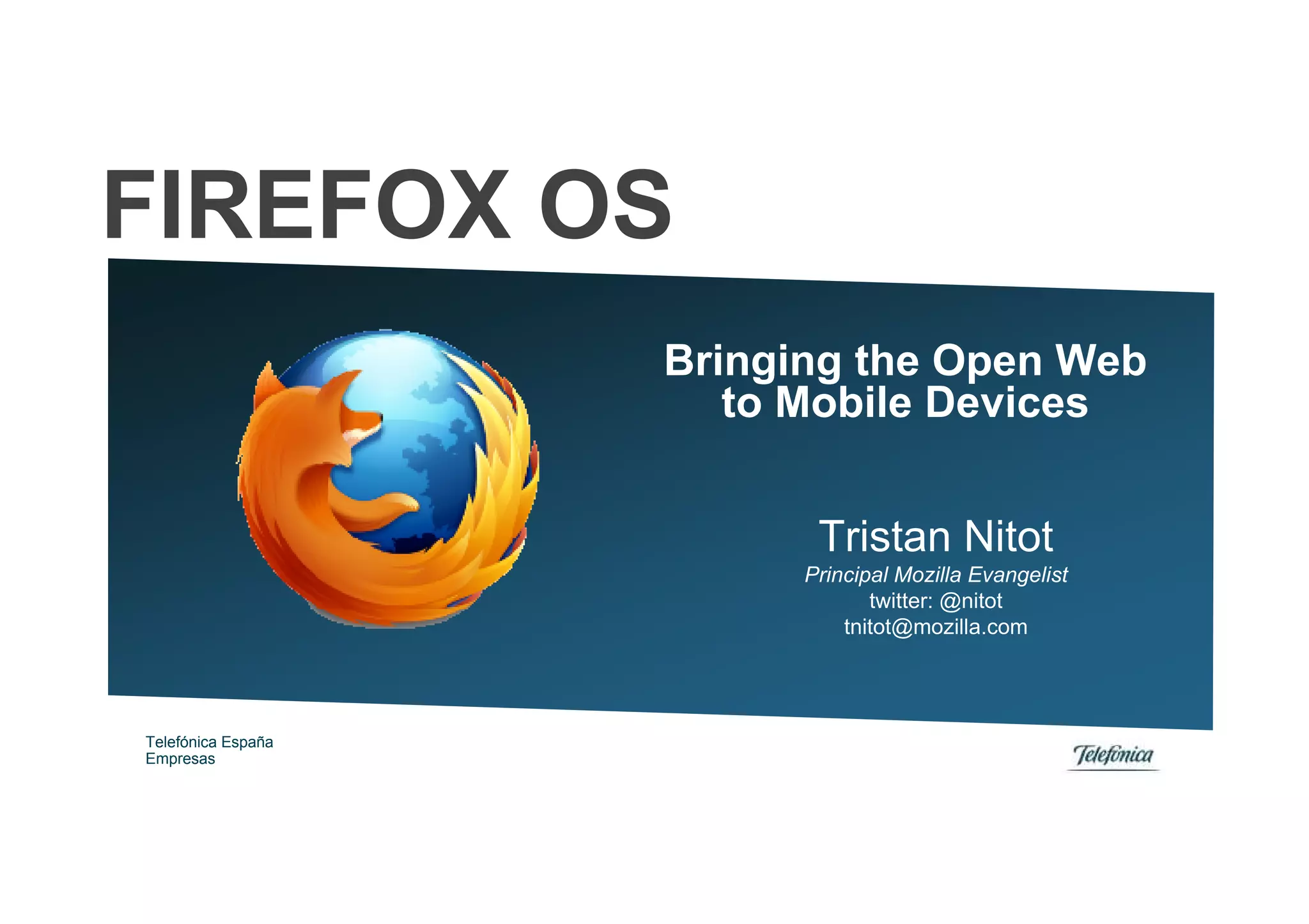 FIREFOX OS
                    Bringing the Open Web
                       to Mobile Devices


                           Tristan Nitot
                          Principal Mozilla Evangelist
                                 twitter: @nitot
                              tnitot@mozilla.com




Telefónica España
Empresas
 