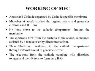 WORKING OF MFC
 Anode and Cathode separated by Cathode specific membrane
 Microbes at anode oxidize the organic waste and generates
electrons and H+ ions
 H+ ions move to the cathode compartment through the
membrane
 The electrons flow from the bacteria to the anode, sometimes
assisted by a mediator or by direct mechanism.
 Then Electrons transferred to the cathode compartment
through external circuit to generate current
 The electrons from the cathode combine with dissolved
oxygen and the H+ ions to form pure H2O.
 