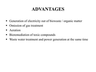 ADVANTAGES
 Generation of electricity out of biowaste / organic matter
 Omission of gas treatment
 Aeration
 Bioremediation of toxic compounds
 Waste water treatment and power generation at the same time
 