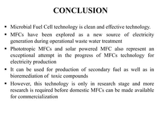 CONCLUSION
 Microbial Fuel Cell technology is clean and effective technology.
 MFCs have been explored as a new source of electricity
generation during operational waste water treatment
 Phototropic MFCs and solar powered MFC also represent an
exceptional attempt in the progress of MFCs technology for
electricity production
 It can be used for production of secondary fuel as well as in
bioremediation of toxic compounds
 However, this technology is only in research stage and more
research is required before domestic MFCs can be made available
for commercialization
 