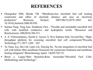 REFERENCES
 Ghangrekar MM, Shinde VB. “Membrane-less microbial fuel cell treating
wastewater and effect of electrode distance and area on electricity
production” Bioresour Technol. 2007;98(15):2879–2885. doi:
10.1016/j.biortech.2006.09.050.
 Sumiao Pang, Yang Gao, Seokheun Choi , “Flexible and stretchable microbial fuel
cells with modified conductive and hydrophilic textile "Biosensor and
Bioelectronics 100(2018) 504-511
 A. S. Vishwanathana,, Kartik S. Aiyera, S. Siva Sankara Saib, Govind Rao, “High-
throughput platform for screening microbial fuel cell components”Procedia
Technology 27 ( 2017 ) 260 – 262
 Yu Tiana ,b,n, Hui Lib, Lipin Lib, Xinying Su, “In-situ integration of microbial fuel
cell with hollow-fiber membrane bioreactor for wastewater treatment and membrane
fouling mitigation” Biotechnology report 14(2017)47-53.
 Bruce e. Logan,*Bert Hamelers,Rene Arozendal,“Microbial Fuel Cells:
Methodology and Technology”.
 