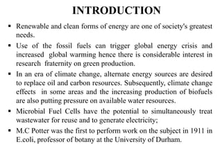 INTRODUCTION
 Renewable and clean forms of energy are one of society's greatest
needs.
 Use of the fossil fuels can trigger global energy crisis and
increased global warming hence there is considerable interest in
research fraternity on green production.
 In an era of climate change, alternate energy sources are desired
to replace oil and carbon resources. Subsequently, climate change
effects in some areas and the increasing production of biofuels
are also putting pressure on available water resources.
 Microbial Fuel Cells have the potential to simultaneously treat
wastewater for reuse and to generate electricity;
 M.C Potter was the first to perform work on the subject in 1911 in
E.coli, professor of botany at the University of Durham.
 