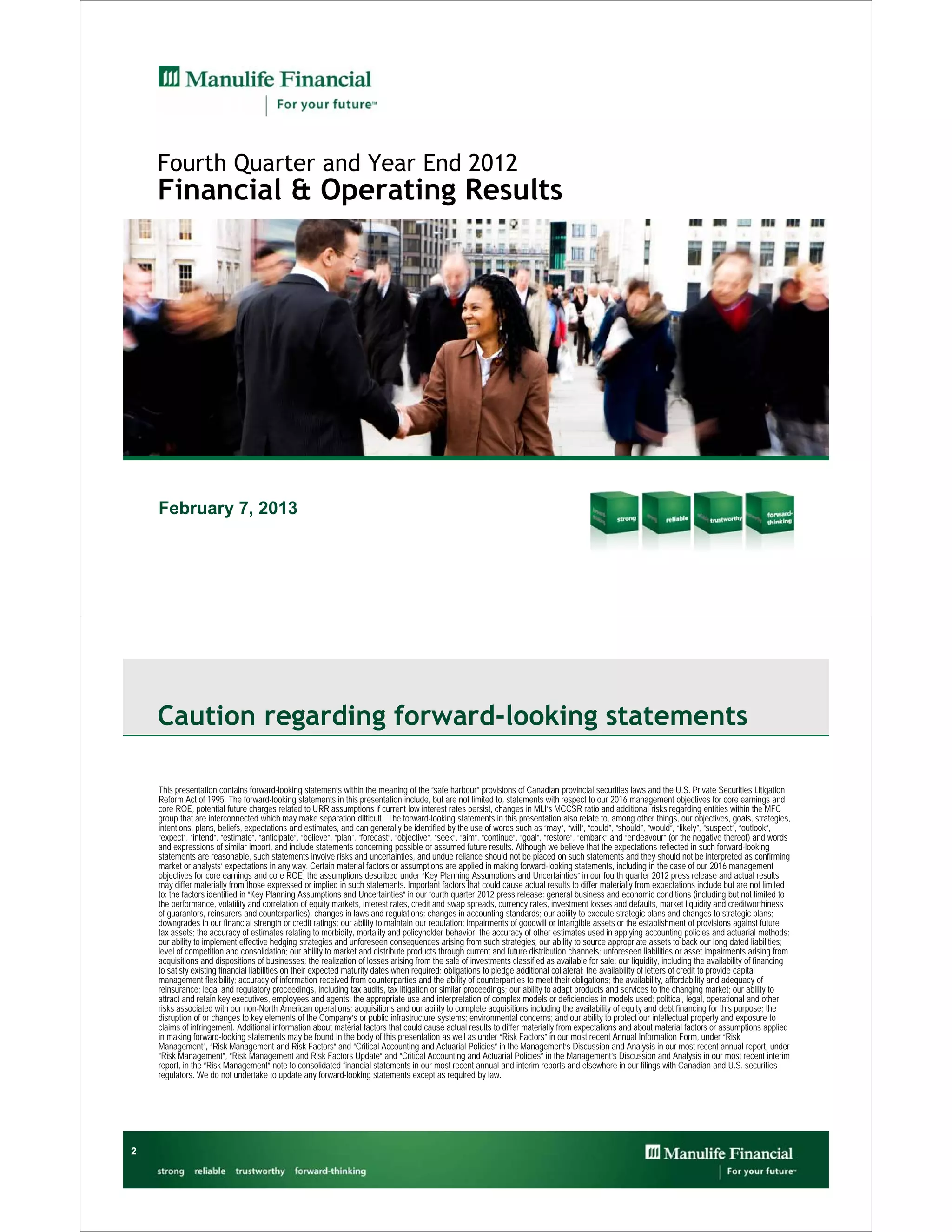 Fourth Quarter and Year End 2012
    Financial & Operating Results




    February 7, 2013




    Caution regarding forward-looking statements

    This presentation contains forward-looking statements within the meaning of the “safe harbour” provisions of Canadian provincial securities laws and the U.S. Private Securities Litigation
    Reform Act of 1995. The forward-looking statements in this presentation include, but are not limited to, statements with respect to our 2016 management objectives for core earnings and
    core ROE, potential future charges related to URR assumptions if current low interest rates persist, changes in MLI’s MCCSR ratio and additional risks regarding entities within the MFC
    group that are interconnected which may make separation difficult. The forward-looking statements in this presentation also relate to, among other things, our objectives, goals, strategies,
    intentions, plans, beliefs, expectations and estimates, and can generally be identified by the use of words such as “may”, “will”, “could”, “should”, “would”, “likely”, “suspect”, “outlook”,
    “expect”, “intend”, “estimate”, “anticipate”, “believe”, “plan”, “forecast”, “objective”, “seek”, “aim”, “continue”, “goal”, “restore”, “embark” and “endeavour” (or the negative thereof) and words
    and expressions of similar import, and include statements concerning possible or assumed future results. Although we believe that the expectations reflected in such forward-looking
    statements are reasonable, such statements involve risks and uncertainties, and undue reliance should not be placed on such statements and they should not be interpreted as confirming
    market or analysts’ expectations in any way. Certain material factors or assumptions are applied in making forward-looking statements, including in the case of our 2016 management
    objectives for core earnings and core ROE, the assumptions described under “Key Planning Assumptions and Uncertainties” in our fourth quarter 2012 press release and actual results
    may differ materially from those expressed or implied in such statements. Important factors that could cause actual results to differ materially from expectations include but are not limited
    to: the factors identified in “Key Planning Assumptions and Uncertainties” in our fourth quarter 2012 press release; general business and economic conditions (including but not limited to
    the performance, volatility and correlation of equity markets, interest rates, credit and swap spreads, currency rates, investment losses and defaults, market liquidity and creditworthiness
    of guarantors, reinsurers and counterparties); changes in laws and regulations; changes in accounting standards; our ability to execute strategic plans and changes to strategic plans;
    downgrades in our financial strength or credit ratings; our ability to maintain our reputation; impairments of goodwill or intangible assets or the establishment of provisions against future
    tax assets; the accuracy of estimates relating to morbidity, mortality and policyholder behavior; the accuracy of other estimates used in applying accounting policies and actuarial methods;
    our ability to implement effective hedging strategies and unforeseen consequences arising from such strategies; our ability to source appropriate assets to back our long dated liabilities;
    level of competition and consolidation; our ability to market and distribute products through current and future distribution channels; unforeseen liabilities or asset impairments arising from
    acquisitions and dispositions of businesses; the realization of losses arising from the sale of investments classified as available for sale; our liquidity, including the availability of financing
    to satisfy existing financial liabilities on their expected maturity dates when required; obligations to pledge additional collateral; the availability of letters of credit to provide capital
    management flexibility; accuracy of information received from counterparties and the ability of counterparties to meet their obligations; the availability, affordability and adequacy of
    reinsurance; legal and regulatory proceedings, including tax audits, tax litigation or similar proceedings; our ability to adapt products and services to the changing market; our ability to
    attract and retain key executives, employees and agents; the appropriate use and interpretation of complex models or deficiencies in models used; political, legal, operational and other
    risks associated with our non-North American operations; acquisitions and our ability to complete acquisitions including the availability of equity and debt financing for this purpose; the
    disruption of or changes to key elements of the Company’s or public infrastructure systems; environmental concerns; and our ability to protect our intellectual property and exposure to
    claims of infringement. Additional information about material factors that could cause actual results to differ materially from expectations and about material factors or assumptions applied
    in making forward-looking statements may be found in the body of this presentation as well as under “Risk Factors” in our most recent Annual Information Form, under “Risk
    Management”, “Risk Management and Risk Factors” and “Critical Accounting and Actuarial Policies” in the Management’s Discussion and Analysis in our most recent annual report, under
    “Risk Management”, “Risk Management and Risk Factors Update” and “Critical Accounting and Actuarial Policies” in the Management’s Discussion and Analysis in our most recent interim
    report, in the “Risk Management” note to consolidated financial statements in our most recent annual and interim reports and elsewhere in our filings with Canadian and U.S. securities
    regulators. We do not undertake to update any forward-looking statements except as required by law.




2
 