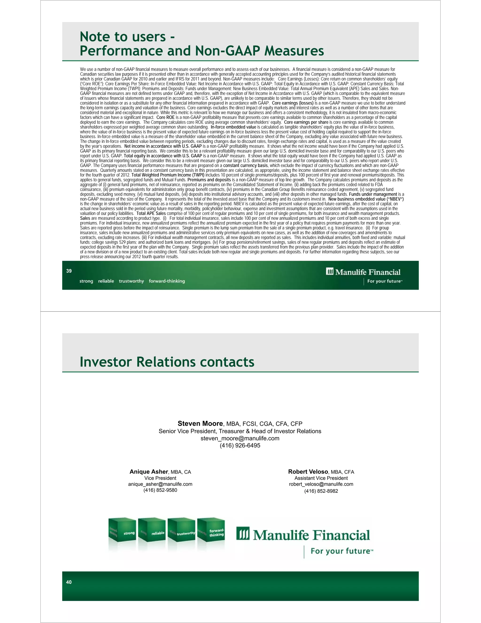 Note to users -
     Performance and Non-GAAP Measures
     We use a number of non-GAAP financial measures to measure overall performance and to assess each of our businesses. A financial measure is considered a non-GAAP measure for
     Canadian securities law purposes if it is presented other than in accordance with generally accepted accounting principles used for the Company’s audited historical financial statements
     which is prior Canadian GAAP for 2010 and earlier and IFRS for 2011 and beyond. Non-GAAP measures include: Core Earnings (Losses); Core return on common shareholders’ equity
     (“Core ROE”); Core Earnings Per Share; In-Force Embedded Value; Net Income in Accordance with U.S. GAAP; Total Equity in Accordance with U.S. GAAP; Constant Currency Basis; Total
     Weighted Premium Income (TWPI); Premiums and Deposits; Funds under Management; New Business Embedded Value; Total Annual Premium Equivalent (APE) Sales and Sales. Non-
     GAAP financial measures are not defined terms under GAAP and, therefore, with the exception of Net Income in Accordance with U.S. GAAP (which is comparable to the equivalent measure
     of issuers whose financial statements are prepared in accordance with U.S. GAAP), are unlikely to be comparable to similar terms used by other issuers. Therefore, they should not be
     considered in isolation or as a substitute for any other financial information prepared in accordance with GAAP. Core earnings (losses) is a non-GAAP measure we use to better understand
     the long-term earnings capacity and valuation of the business. Core earnings excludes the direct impact of equity markets and interest rates as well as a number of other items that are
     considered material and exceptional in nature. While this metric is relevant to how we manage our business and offers a consistent methodology, it is not insulated from macro-economic
     factors which can have a significant impact. Core ROE is a non-GAAP profitability measure that presents core earnings available to common shareholders as a percentage of the capital
     deployed to earn the core earnings. The Company calculates core ROE using average common shareholders’ equity. Core earnings per share is core earnings available to common
     shareholders expressed per weighted average common share outstanding. In-force embedded value is calculated as tangible shareholders' equity plus the value of in-force business,
     where the value of in-force business is the present value of expected future earnings on in-force business less the present value cost of holding capital required to support the in-force
     business. In-force embedded value is a measure of the shareholder value embedded in the current balance sheet of the Company, excluding any value associated with future new business.
     The change in In-force embedded value between reporting periods, excluding changes due to discount rates, foreign exchange rates and capital, is used as a measure of the value created
     by the year’s operations. Net income in accordance with U.S. GAAP is a non-GAAP profitability measure. It shows what the net income would have been if the Company had applied U.S.
     GAAP as its primary financial reporting basis. We consider this to be a relevant profitability measure given our large U.S. domiciled investor base and for comparability to our U.S. peers who
     report under U.S. GAAP. Total equity in accordance with U.S. GAAP is a non-GAAP measure. It shows what the total equity would have been if the Company had applied U.S. GAAP as
     its primary financial reporting basis. We consider this to be a relevant measure given our large U.S. domiciled investor base and for comparability to our U.S. peers who report under U.S.
     GAAP. The Company uses financial performance measures that are prepared on a constant currency basis, which exclude the impact of currency fluctuations and which are non-GAAP
     measures. Quarterly amounts stated on a constant currency basis in this presentation are calculated, as appropriate, using the income statement and balance sheet exchange rates effective
     for the fourth quarter of 2012. Total Weighted Premium Income (TWPI) includes 10 percent of single premiums/deposits, plus 100 percent of first year and renewal premiums/deposits. This
     applies to general funds, segregated funds and Mutual Funds. Premiums and deposits is a non-GAAP measure of top line growth. The Company calculates premiums and deposits as the
     aggregate of (i) general fund premiums, net of reinsurance, reported as premiums on the Consolidated Statement of Income, (ii) adding back the premiums ceded related to FDA
     coinsurance, (iii) premium equivalents for administration only group benefit contracts, (iv) premiums in the Canadian Group Benefits reinsurance ceded agreement, (v) segregated fund
     deposits, excluding seed money, (vi) mutual fund deposits, (vii) deposits into institutional advisory accounts, and (viii) other deposits in other managed funds. Funds under management is a
     non-GAAP measure of the size of the Company. It represents the total of the invested asset base that the Company and its customers invest in. New business embedded value (“NBEV”)
     is the change in shareholders’ economic value as a result of sales in the reporting period. NBEV is calculated as the present value of expected future earnings, after the cost of capital, on
     actual new business sold in the period using future mortality, morbidity, policyholder behaviour, expense and investment assumptions that are consistent with the assumptions used in the
     valuation of our policy liabilities. Total APE Sales comprise of 100 per cent of regular premiums and 10 per cent of single premiums, for both insurance and wealth management products.
     Sales are measured according to product type. (i) For total individual insurance, sales include 100 per cent of new annualized premiums and 10 per cent of both excess and single
     premiums. For individual insurance, new annualized premiums reflect the annualized premium expected in the first year of a policy that requires premium payments for more than one year.
     Sales are reported gross before the impact of reinsurance. Single premium is the lump sum premium from the sale of a single premium product, e.g. travel insurance. (ii) For group
     insurance, sales include new annualized premiums and administrative services only premium equivalents on new cases, as well as the addition of new coverages and amendments to
     contracts, excluding rate increases. (iii) For individual wealth management contracts, all new deposits are reported as sales. This includes individual annuities, both fixed and variable; mutual
     funds; college savings 529 plans; and authorized bank loans and mortgages. (iv) For group pensions/retirement savings, sales of new regular premiums and deposits reflect an estimate of
     expected deposits in the first year of the plan with the Company. Single premium sales reflect the assets transferred from the previous plan provider. Sales include the impact of the addition
     of a new division or of a new product to an existing client. Total sales include both new regular and single premiums and deposits. For further information regarding these subjects, see our
     press release announcing our 2012 fourth quarter results.


39




     Investor Relations contacts



                                                          Steven Moore, MBA, FCSI, CGA, CFA, CFP
                                                   Senior Vice President, Treasurer & Head of Investor Relations
                                                                  steven_moore@manulife.com
                                                                          (416) 926-6495



                                  Anique Asher, MBA, CA                                                                          Robert Veloso, MBA, CFA
                                        Vice President                                                                             Assistant Vice President
                                 anique_asher@manulife.com                                                                       robert_veloso@manulife.com
                                       (416) 852-9580                                                                                   (416) 852-8982




40
40
 