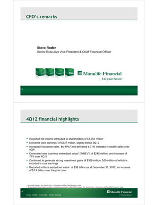 CFO’s remarks




                       Steve Roder
                       Senior Executive Vice President & Chief Financial Officer




5




    4Q12 financial highlights



     Reported net income attributed to shareholders of $1,057 million
     Delivered core earnings1 of $537 million, slightly below 3Q12
     Increased insurance sales1 by 49%2 and delivered a 31% increase in wealth sales over
      4Q11
     Generated new business embedded value1 (“NBEV”) of $245 million, and increase of
      71% over 4Q11
     Continued to generate strong investment gains of $368 million, $50 million of which is
      included in core earnings
     Reported in-force embedded value1 of $38 billion as at December 31, 2012, an increase
      of $1.9 billion over the prior year




    1   Non-GAAP measure. See “Note to Users – Performance and Non-GAAP Measures” below.
    2   All sales growth (decline) figures stated on a constant currency basis, a Non-GAAP measure. See “Note to Users – Performance and Non-GAAP Measures” below.

6
 