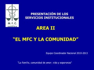 AREA II “EL MFC Y LA COMUNIDAD”   PRESENTACIÓN DE LOS SERVICIOS INSTITUCIONALES “ La familia, comunidad de amor, vida y esperanza” Equipo Coordinador Nacional 2010-2013 