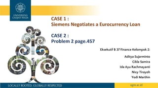 CASE 1 :
Siemens Negotiates a Eurocurrency Loan
CASE 2 :
Problem 2 page.457
Eksekutif B 37 Finance Kelompok 2:
Aditya Sujarminto
Cikla Samira
Ida Ayu Rachmayanti
Nixy Tirayoh
Yodi Marthin
 