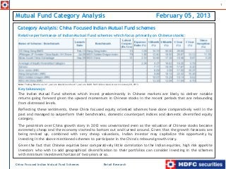 1



Mutual Fund Category Analysis                                                                                              February 05, 2013
 Category Analysis: China Focused Indian Mutual Fund schemes
 Relative performance of Indian Mutual Fund schemes which focus primarily on Chinese stocks:




 Note: Trailing Returns up to 1 year are absolute and over 1 year are CAGR. NAV/index values are as on January 28, 2013.

 Key takeaways:
 The Indian Mutual Fund schemes which invest predominantly in Chinese markets are likely to deliver notable
 returns going forward given the upward momentum in Chinese stocks in the recent periods that are rebounding
 from distressed levels.
 Reflecting these sentiments, these China focused equity oriented schemes have done comparatively well in the
 past and managed to outperform their benchmarks, domestic counterpart indices and domestic diversified equity
 category.
 The pessimism over China growth story in 2012 was unwarranted even as the valuation of Chinese stocks became
 extremely cheap and the economy started to bottom out and turned around. Given that the growth forecasts are
 being revised up, combined with very cheap valuations, Indian investor may capitalize this opportunity by
 investing in the above mentioned schemes to participate in the China’s rebound growth story.
 Given the fact that Chinese equities bear comparatively little correlation to the Indian equities, high risk appetite
 investors who wish to add geographical diversification to their portfolios can consider investing in the schemes
 with minimum investment horizon of two years or so.

China Focused Indian Mutual Fund Schemes                                             Retail Research
 