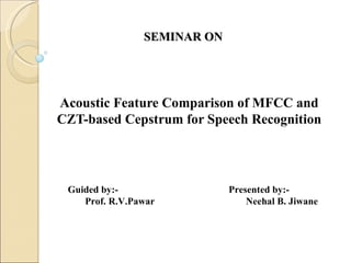 SEMINAR ON




Acoustic Feature Comparison of MFCC and
CZT-based Cepstrum for Speech Recognition




 Guided by:-                 Presented by:-
    Prof. R.V.Pawar              Neehal B. Jiwane
 