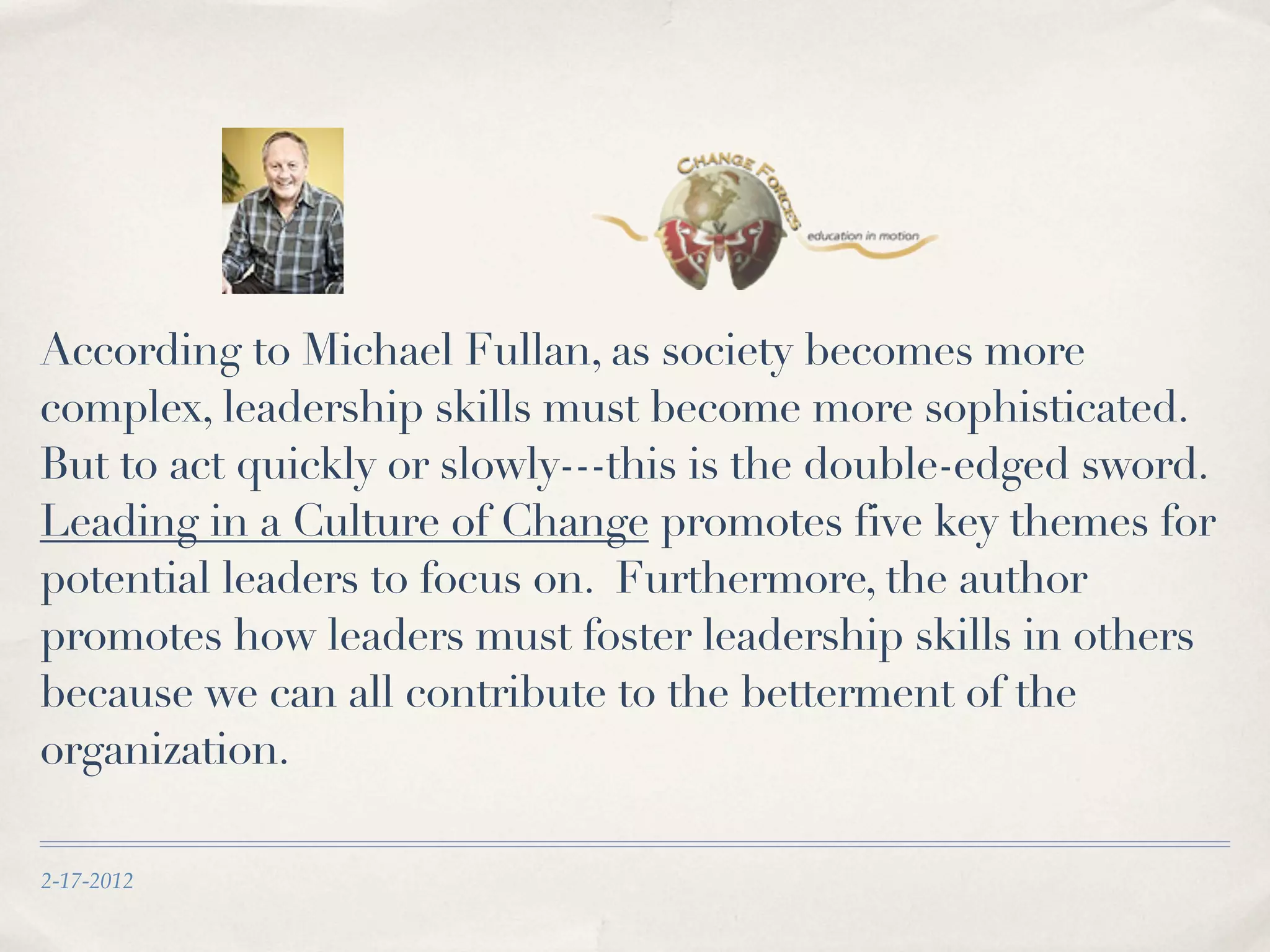 According to Michael Fullan, as society becomes more
complex, leadership skills must become more sophisticated.
But to act quickly or slowly---this is the double-edged sword.
Leading in a Culture of Change promotes five key themes for
potential leaders to focus on. Furthermore, the author
promotes how leaders must foster leadership skills in others
because we can all contribute to the betterment of the
organization.
2-17-2012