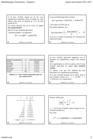 Mathématiques Financières - Chapitre 1 Année universitaire 2012-2013
modrissi.org 4
19
Si le taux d’intérêt annuel est de 6% avec
capitalisation mensuelle, alors un intérêt est versé
chaque mois pour un montant de 1/12e du taux
annuel de 6%.
Cet intérêt mensuel, qui est de 0,5%, est appelé
taux proportionnel.
Quel est le taux d’intérêt équivalent?
1 dh placé pendant 1 an rapportera:
12
1 1,005 1,0616778VF   
20
Le taux d’intérêt équivalent est donc:
1,0616778 1 0,0616778Taux équivalent   
c’est-à-dire 6,16778% par an.
De manière générale, on a:
Taux annuel
Taux équivalent 1 1
m
m
 
   
 
(2)
où m est le nombre de périodes de versement des
intérêts par année.
21
Fréquence de capitalisation m Taux d'intérêt équivalent
Annuelle 1 6,00000%
Semestrielle 2 6,09000%
Trimestrielle 4 6,13614%
Mensuelle 12 6,16778%
Hebdomadaire 52 6,17998%
Quotidienne 365 6,18313%
Continue infini 6,18365%
Tableau 1.2 : Taux d’intérêt équivalents pour un
taux annuel de 6%
22
Le taux d’intérêt équivalent augmente avec la
fréquence de capitalisation, jusqu’à une certaine
limite.
Si la capitalisation se fait en continu, alors le taux
d’intérêt équivalent est appelé taux d’intérêt
continu.
Ce dernier n’est pas très différent du taux
équivalent avec capitalisation quotidienne.
Si le taux d’intérêt nominal est de 100%, alors le
taux d’intérêt continu est e – 1 = 2,71828 – 1 =
1,71828 (où e est l’exponentiel).
23
m
1 2.0
2 2,25
4 2,4414
10 2,59374
100 2,704814
1 000 2,7169239
10 000 2,7181459
100 000 2,71826824
10 000 000 2,718281693
1
1
m
m
 
 
 
1
lim 1 2,7182818
m
m
e
m
 
   
 
24
On peut vérifier que:
lim 1
m
r
m
r
e
m
 
  
 
er – 1 est le taux d’intérêt continu lorsque le taux
d’intérêt nominal est r.
On a bien:
0.06
1 1,0618365 1 0,0618365e    
 