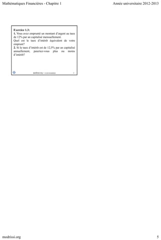 Mathématiques Financières - Chapitre 1 Année universitaire 2012-2013
modrissi.org 5
25
Exercice 1.3:
1. Vous avez emprunté un montant d’argent au taux
de 12% par an capitalisé mensuellement.
Quel est le taux d’intérêt équivalent de votre
emprunt?
2. Si le taux d’intérêt est de 12,5% par an capitalisé
annuellement, paieriez-vous plus ou moins
d’intérêt?
 