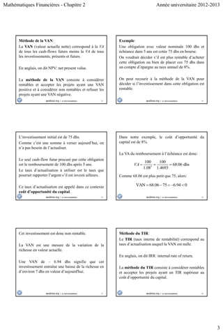 Mathématiques Financières - Chapitre 2 Année universitaire 2012-2013
3
13
Méthode de la VAN:
La VAN (valeur actuelle nette) correspond à la VA
de tous les cash-flows futurs moins la VA de tous
les investissements, présents et futurs.
En anglais, on dit NPV: net present value.
La méthode de la VAN consiste à considérer
rentables et accepter les projets ayant une VAN
positive et à considérer non rentables et refuser les
projets ayant une VAN négative.
14
Exemple:
Une obligation avec valeur nominale 100 dhs et
échéance dans 5 ans est cotée 75 dhs en bourse.
On voudrait décider s’il est plus rentable d’acheter
cette obligation ou bien de placer ces 75 dhs dans
un compte d’épargne au taux annuel de 8%.
On peut recourir à la méthode de la VAN pour
décider si l’investissement dans cette obligation est
rentable.
15
L’investissement initial est de 75 dhs.
Comme c’est une somme à verser aujourd’hui, on
n’a pas besoin de l’actualiser.
Le seul cash-flow futur procuré par cette obligation
est le remboursement de 100 dhs après 5 ans.
Le taux d’actualisation à utiliser est le taux que
pourrait rapporter l’argent s’il est investi ailleurs.
Ce taux d’actualisation est appelé dans ce contexte
coût d’opportunité du capital.
16
Dans notre exemple, le coût d’opportunité du
capital est de 8%.
La VA du remboursement à l’échéance est donc:
5
100 100
68.06 dhs
1.08 1.4693
VA   
Comme 68.06 est plus petit que 75, alors:
VAN 68.06 75 6.94 0    
17
Cet investissement est donc non rentable.
La VAN est une mesure de la variation de la
richesse en valeur actuelle.
Une VAN de – 6.94 dhs signifie que cet
investissement entraîne une baisse de la richesse en
d’environ 7 dhs en valeur d’aujourd'hui.
18
Méthode du TIR:
Le TIR (taux interne de rentabilité) correspond au
taux d’actualisation auquel la VAN est nulle.
En anglais, on dit IRR: internal rate of return.
La méthode du TIR consiste à considérer rentables
et accepter les projets ayant un TIR supérieur au
coût d’opportunité du capital.
 