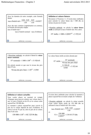 Mathématiques Financières - Chapitre 3 Année universitaire 2012-2013
10
55
Avec les données de notre exemple, cette formule
donne:
0.08 0.05 0.03
taux d'intérêt réel 0.02857
1.05 1.05

  
Avec des taux continus (capitalisation en continu),
la formule devient plus simple:
taux d’intérêt réel =
taux d’intérêt nominal – taux d’inflation
56
Inflation et valeurs futures
Revenons à l’Exercice 1.1. Il existe deux méthodes
pour calculer la valeur future des 1 000 dhs en
termes de pouvoir d’achat:
• Première méthode: on calcule la valeur future
réelle en utilisant le taux d’intérêt réel. On a alors:
45
réelle 1 000 1.02857 3 552.41VF   
57
• Deuxième méthode: on calcule d’abord la valeur
future nominale:
45
nominale 1 000 1.08 31 920.45VF   
On calcule ensuite ce que sera le niveau des prix
dans 45 ans.
45
Niveau des prix futur 1.05 8.985 
58
nominale
réelle
Niveau des prix futur
31 920.45
3 552.64
8.985
VF
VF 
 
La valeur future réelle est alors donnée par:
59
Inflation et valeurs actuelles
Vous voulez placer un montant en compte
d’épargne pour pouvoir acheter une voiture dans 4
ans. Le taux d’intérêt est de 8% et la voiture coûte
aujourd’hui 150 000 dhs.
Le montant à placer aujourd’hui pour couvrir le
prix de la voiture dépend du taux d’inflation. Si
celui-ci est de 5% par an, alors le prix de la voiture
dans 4 ans sera:
4
150 000 1.05 182 325.94 dhs 
60
Il existe deux méthodes pour calculer le montant à
placer aujourd’hui en tenant compte de l’inflation:
• Première méthode: on calcule la valeur actuelle
d’une valeur future réelle de 150 000 dhs en
utilisant le taux d’intérêt réel. On a alors:
4
150 000
134 015.75 dhs
1.02857
VA  
0.08 0.05
taux d'intérêt réel 0.02857
1.05

 
et:
 